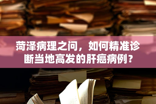 菏泽病理之问，如何精准诊断当地高发的肝癌病例？