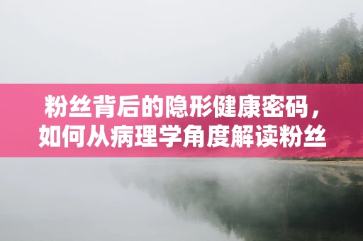 粉丝背后的隐形健康密码，如何从病理学角度解读粉丝的潜在风险？