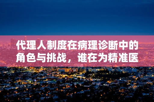 代理人制度在病理诊断中的角色与挑战，谁在为精准医疗把关？