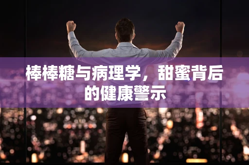 棒棒糖与病理学，甜蜜背后的健康警示