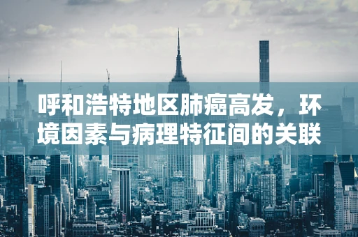 呼和浩特地区肺癌高发，环境因素与病理特征间的关联研究