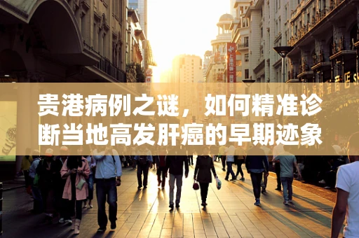 贵港病例之谜，如何精准诊断当地高发肝癌的早期迹象？