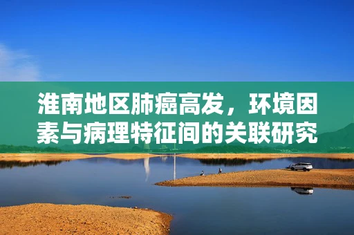 淮南地区肺癌高发，环境因素与病理特征间的关联研究