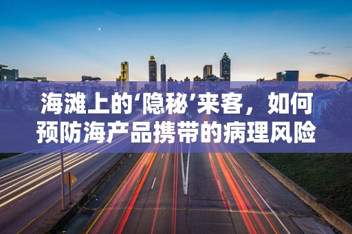 海滩上的‘隐秘’来客，如何预防海产品携带的病理风险？
