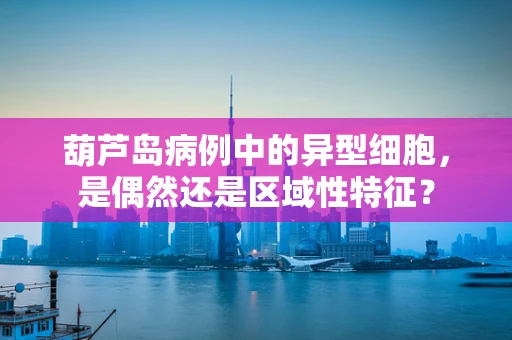 葫芦岛病例中的异型细胞，是偶然还是区域性特征？