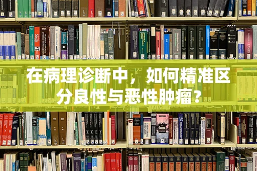 在病理诊断中，如何精准区分良性与恶性肿瘤？