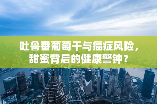 吐鲁番葡萄干与癌症风险，甜蜜背后的健康警钟？
