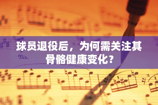 球员退役后，为何需关注其骨骼健康变化？