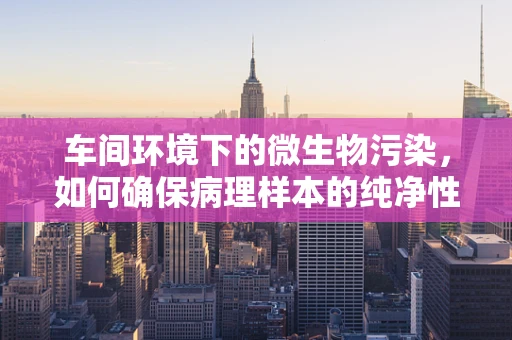 车间环境下的微生物污染，如何确保病理样本的纯净性？