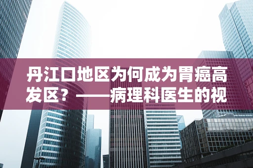 丹江口地区为何成为胃癌高发区？——病理科医生的视角