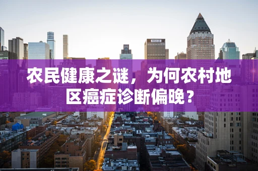 农民健康之谜，为何农村地区癌症诊断偏晚？