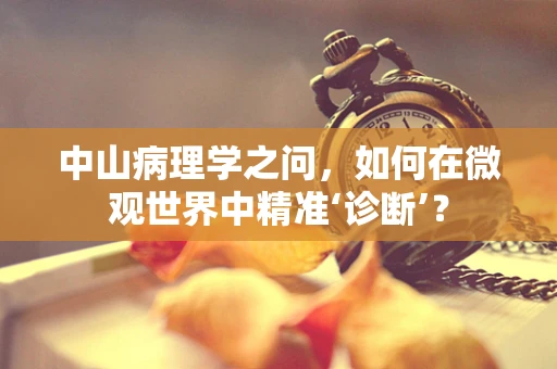 中山病理学之问，如何在微观世界中精准‘诊断’？