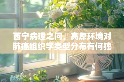 西宁病理之问，高原环境对肺癌组织学类型分布有何独特影响？