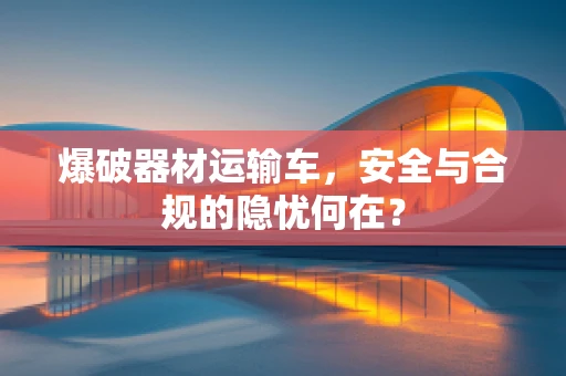 爆破器材运输车，安全与合规的隐忧何在？