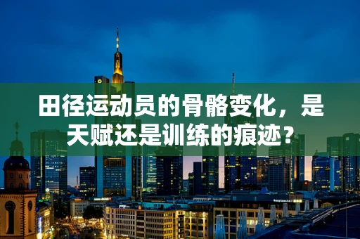 田径运动员的骨骼变化，是天赋还是训练的痕迹？