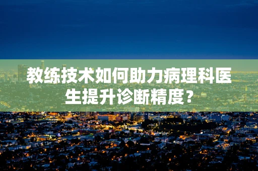 教练技术如何助力病理科医生提升诊断精度？