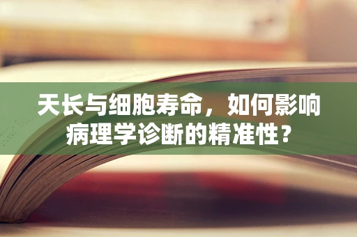天长与细胞寿命，如何影响病理学诊断的精准性？