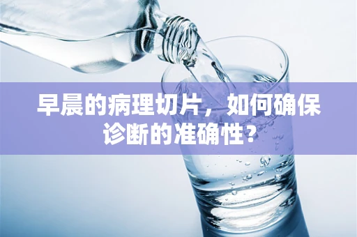 早晨的病理切片，如何确保诊断的准确性？