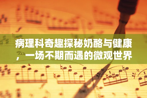 病理科奇趣探秘奶酪与健康，一场不期而遇的微观世界之旅