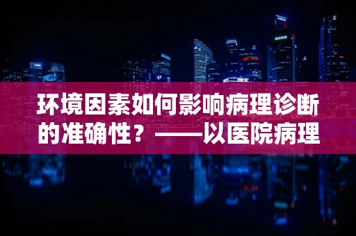 环境因素如何影响病理诊断的准确性？——以医院病理科医生的视角