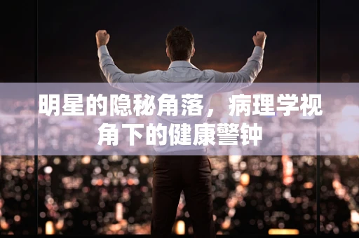 明星的隐秘角落，病理学视角下的健康警钟