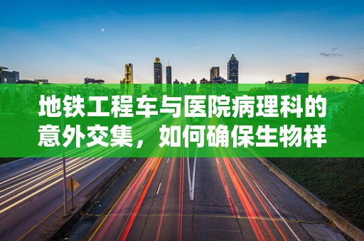 地铁工程车与医院病理科的意外交集，如何确保生物样本运输安全？