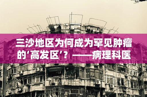 三沙地区为何成为罕见肿瘤的‘高发区’？——病理科医生的视角