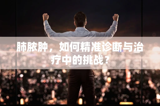 肺脓肿，如何精准诊断与治疗中的挑战？