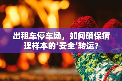 出租车停车场，如何确保病理样本的‘安全’转运？