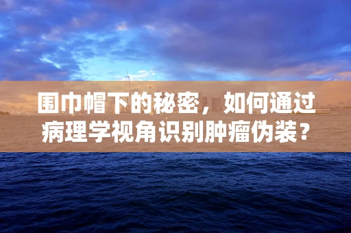 围巾帽下的秘密，如何通过病理学视角识别肿瘤伪装？