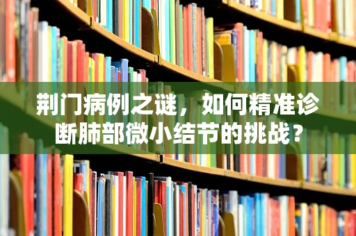 荆门病例之谜，如何精准诊断肺部微小结节的挑战？