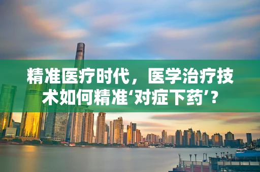 精准医疗时代，医学治疗技术如何精准‘对症下药’？