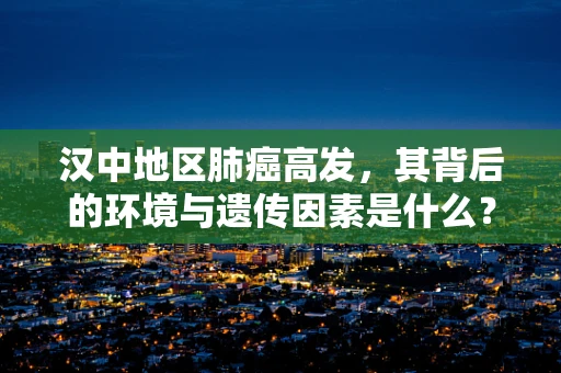 汉中地区肺癌高发，其背后的环境与遗传因素是什么？