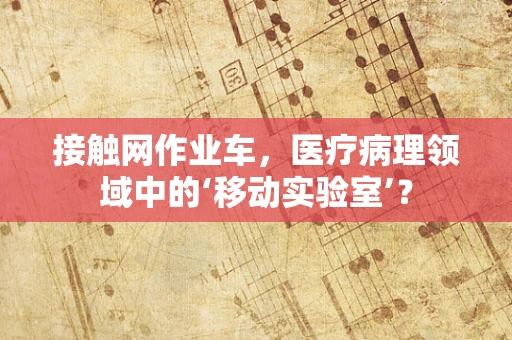 接触网作业车，医疗病理领域中的‘移动实验室’？