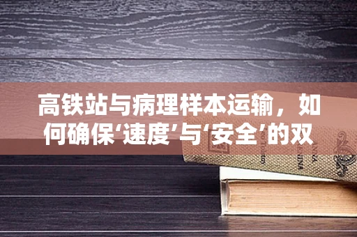 高铁站与病理样本运输，如何确保‘速度’与‘安全’的双重保障？