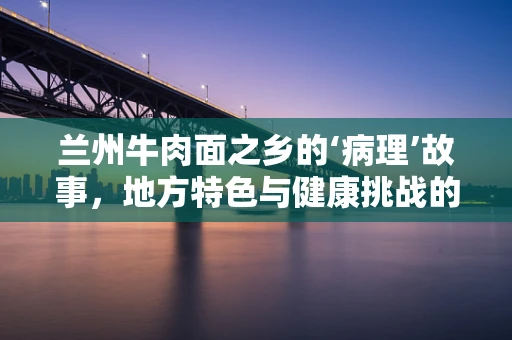 兰州牛肉面之乡的‘病理’故事，地方特色与健康挑战的交织