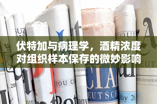 伏特加与病理学，酒精浓度对组织样本保存的微妙影响