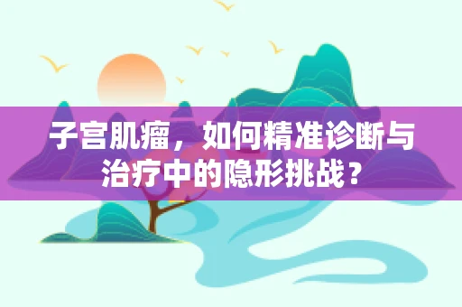 子宫肌瘤，如何精准诊断与治疗中的隐形挑战？