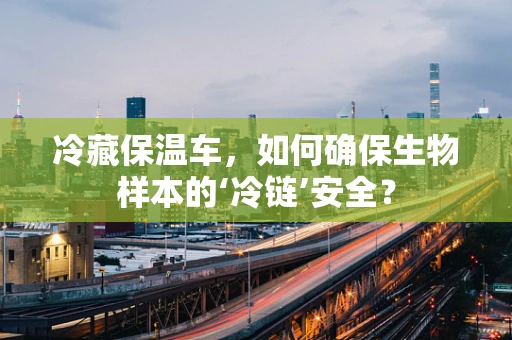 冷藏保温车，如何确保生物样本的‘冷链’安全？