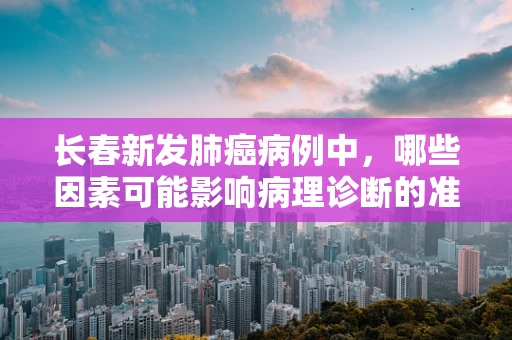 长春新发肺癌病例中，哪些因素可能影响病理诊断的准确性？