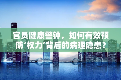 官员健康警钟，如何有效预防‘权力’背后的病理隐患？