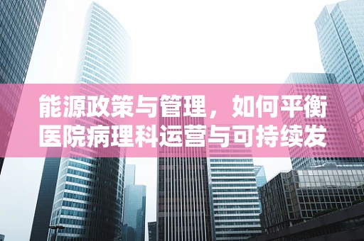能源政策与管理，如何平衡医院病理科运营与可持续发展？