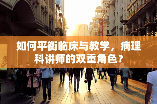 如何平衡临床与教学，病理科讲师的双重角色？