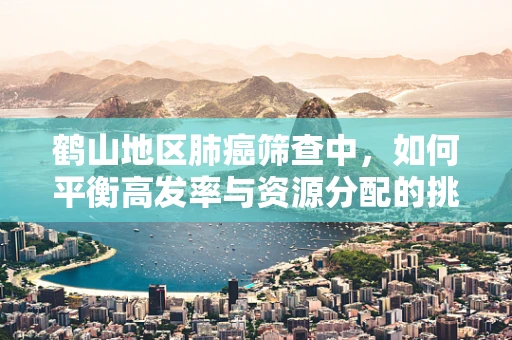 鹤山地区肺癌筛查中，如何平衡高发率与资源分配的挑战？