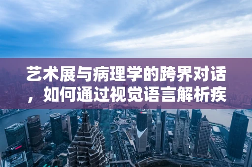 艺术展与病理学的跨界对话，如何通过视觉语言解析疾病？