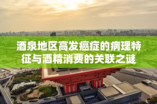 酒泉地区高发癌症的病理特征与酒精消费的关联之谜