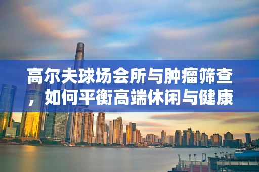 高尔夫球场会所与肿瘤筛查，如何平衡高端休闲与健康监测？