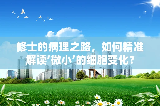 修士的病理之路，如何精准解读‘微小’的细胞变化？