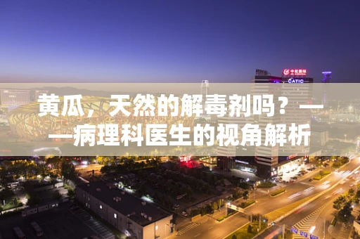 黄瓜，天然的解毒剂吗？——病理科医生的视角解析