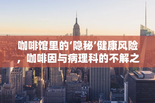 咖啡馆里的‘隐秘’健康风险，咖啡因与病理科的不解之缘